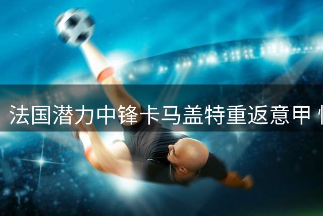 法国潜力中锋卡马盖特重返意甲 快船签约权或成空谈