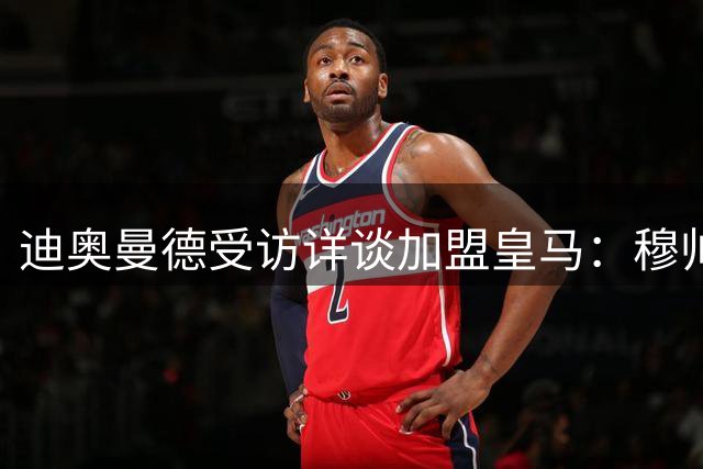 迪奥曼德受访详谈加盟皇马：穆帅深夜来电邀约打动我心